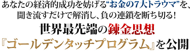 あなたの経済的成功を妨げるお金の7大トラウマを、聞き流すだけで解消し、負の連鎖を断ち切る！世界最先端の錬金思想『ゴールデンタッチプログラム』を公開