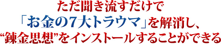 ただ聞き流すだけで「お金の７大トラウマ」を解消し、錬金思想をインストールすることができる