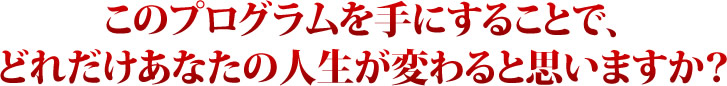 このプログラムを手にすることで、どれだけあなたの人生が変わると思いますか？