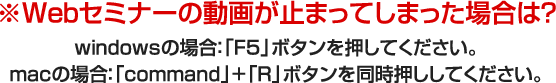 Webセミナーの動画が止まってしまった場合は？windowsの場合「F5」ボタンを押してください。macの場合「command」+「R」ボタンを同時押ししてください。